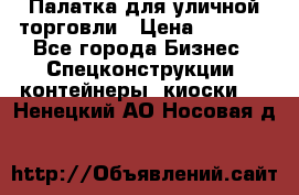 Палатка для уличной торговли › Цена ­ 6 000 - Все города Бизнес » Спецконструкции, контейнеры, киоски   . Ненецкий АО,Носовая д.